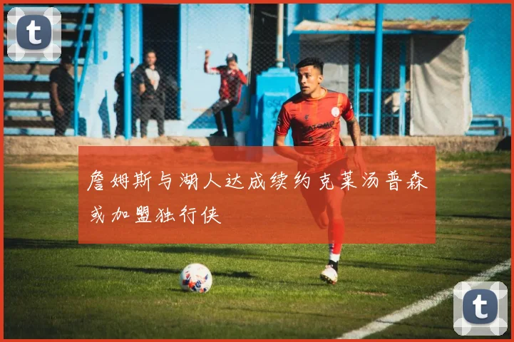 詹姆斯与湖人达成续约克莱汤普森或加盟独行侠