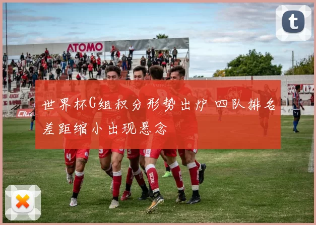世界杯G组积分形势出炉 四队排名差距缩小出现悬念