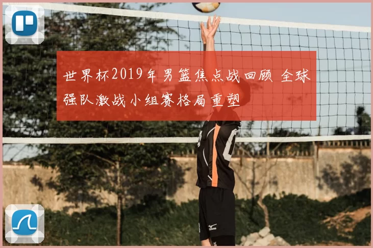 世界杯2019年男篮焦点战回顾 全球强队激战小组赛格局重塑