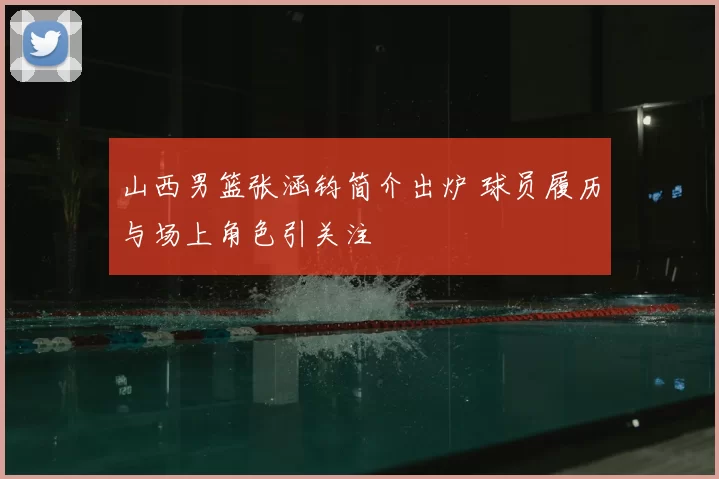山西男篮张涵钧简介出炉 球员履历与场上角色引关注