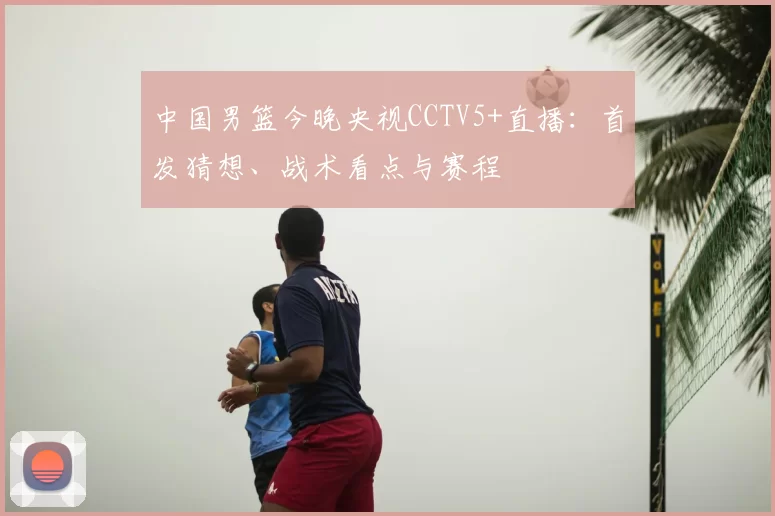 中国男篮今晚央视CCTV5+直播：首发猜想、战术看点与赛程