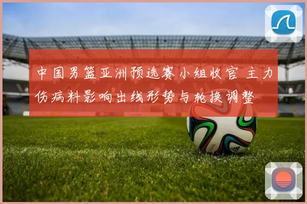 中国男篮亚洲预选赛小组收官 主力伤病料影响出线形势与轮换调整