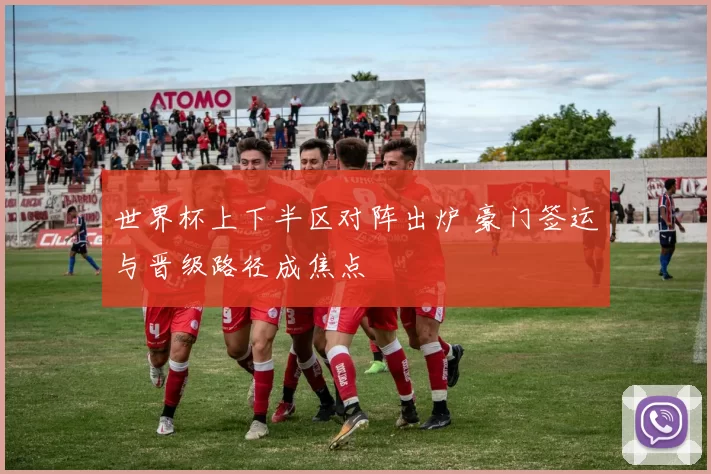 世界杯上下半区对阵出炉 豪门签运与晋级路径成焦点