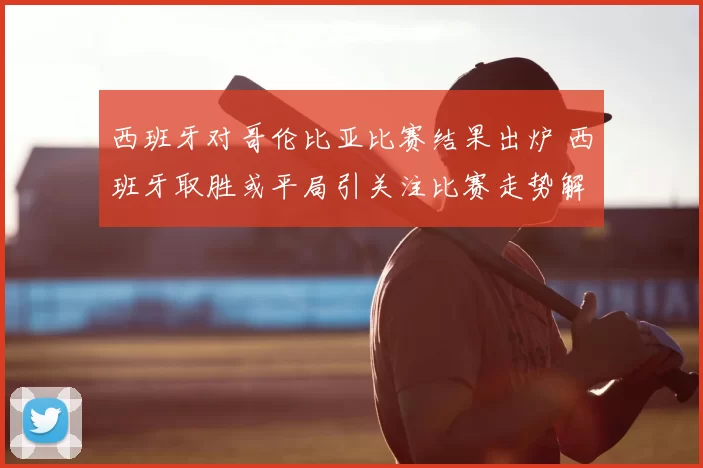 西班牙对哥伦比亚比赛结果出炉 西班牙取胜或平局引关注比赛走势解析