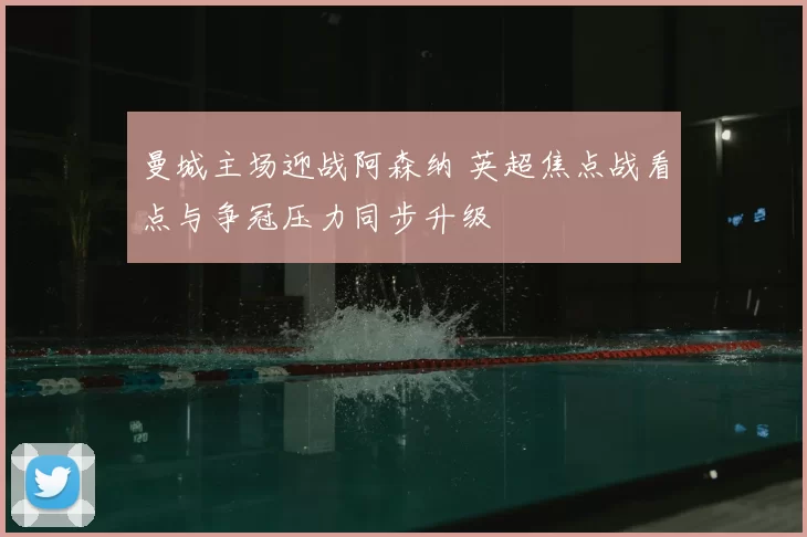 曼城主场迎战阿森纳 英超焦点战看点与争冠压力同步升级