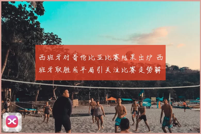 西班牙对哥伦比亚比赛结果出炉 西班牙取胜或平局引关注比赛走势解析