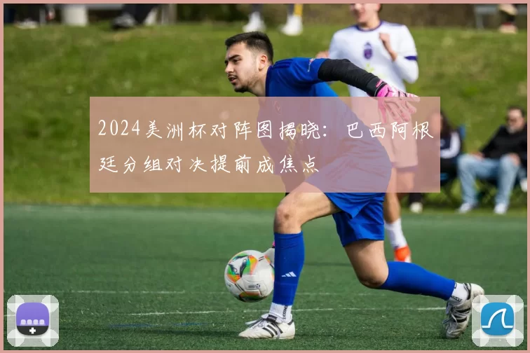 2024美洲杯对阵图揭晓：巴西阿根廷分组对决提前成焦点