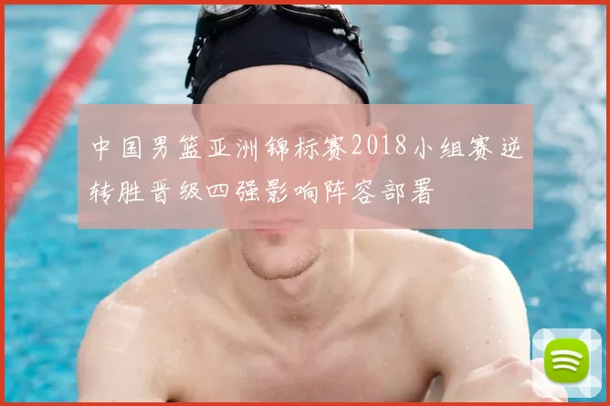 中国男篮亚洲锦标赛2018小组赛逆转胜晋级四强影响阵容部署