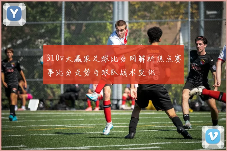 310v大赢家足球比分网解析焦点赛事比分走势与球队战术变化