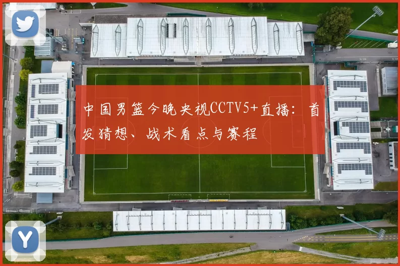 中国男篮今晚央视CCTV5+直播：首发猜想、战术看点与赛程