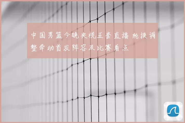 中国男篮今晚央视五套直播 轮换调整牵动首发阵容及比赛看点