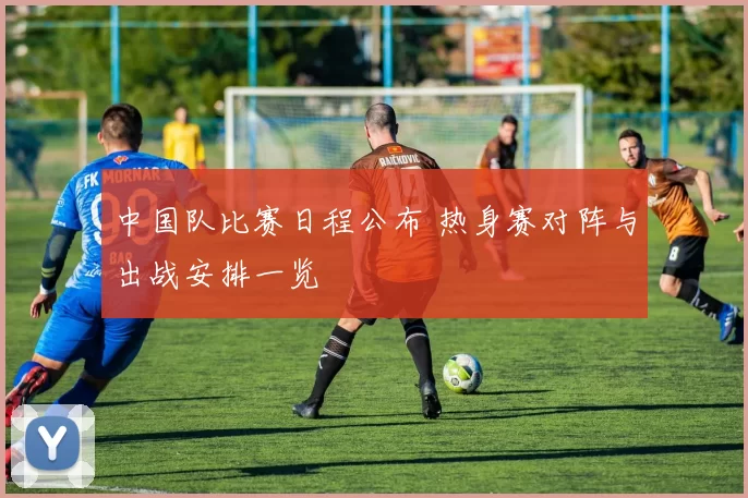 中国队比赛日程公布 热身赛对阵与出战安排一览