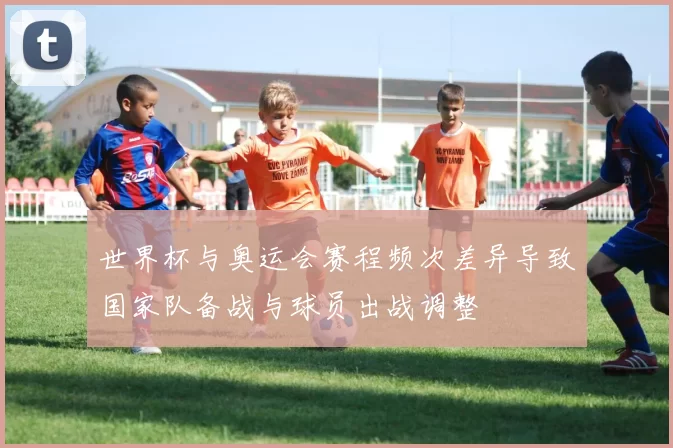 世界杯与奥运会赛程频次差异导致国家队备战与球员出战调整