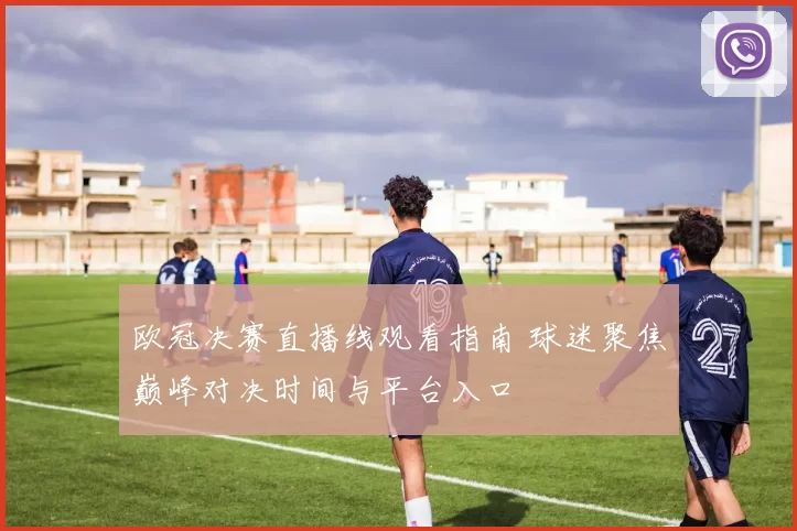 欧冠决赛直播线观看指南 球迷聚焦巅峰对决时间与平台入口