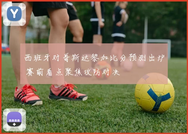 西班牙对哥斯达黎加比分预测出炉 赛前看点聚焦攻防对决
