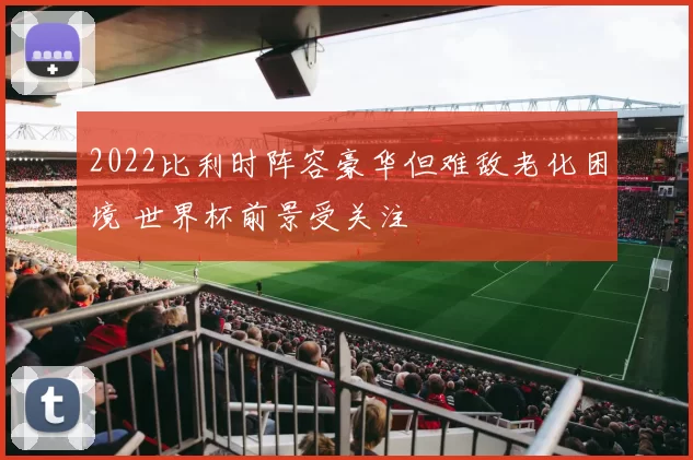 2022比利时阵容豪华但难敌老化困境 世界杯前景受关注