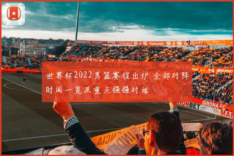世界杯2022男篮赛程出炉 全部对阵时间一览及重点强强对话