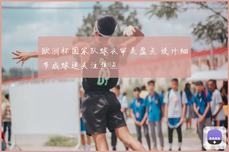 欧洲杯国家队球衣审美盘点 设计细节成球迷关注焦点