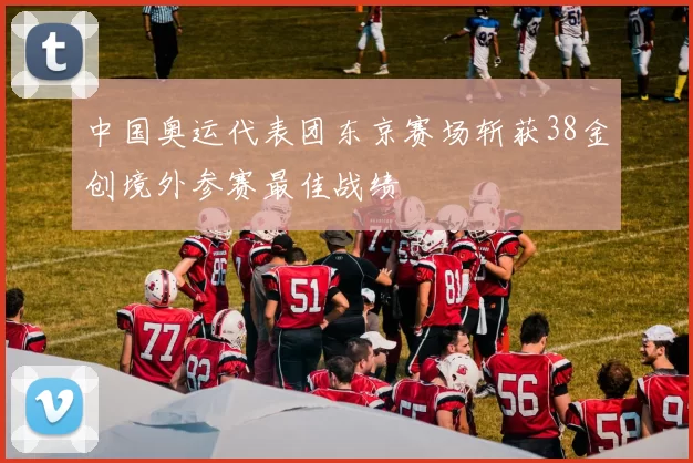 中国奥运代表团东京赛场斩获38金创境外参赛最佳战绩