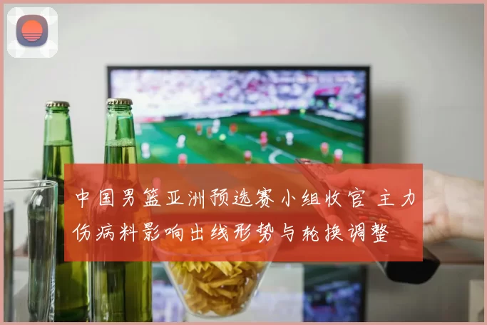 中国男篮亚洲预选赛小组收官 主力伤病料影响出线形势与轮换调整