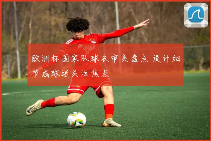 欧洲杯国家队球衣审美盘点 设计细节成球迷关注焦点