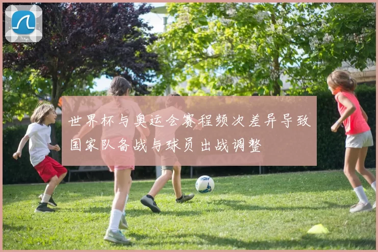 世界杯与奥运会赛程频次差异导致国家队备战与球员出战调整