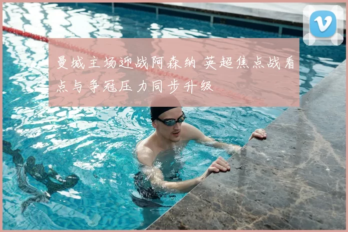 曼城主场迎战阿森纳 英超焦点战看点与争冠压力同步升级