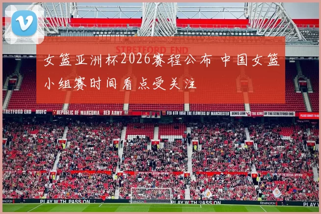 女篮亚洲杯2026赛程公布 中国女篮小组赛时间看点受关注