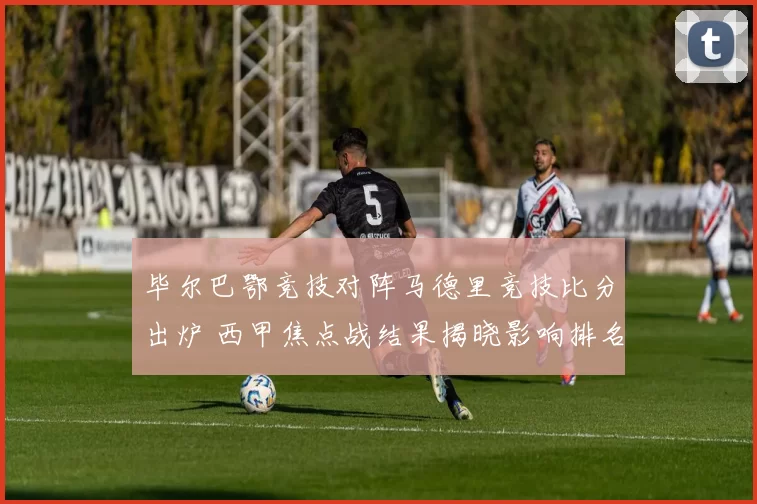 毕尔巴鄂竞技对阵马德里竞技比分出炉 西甲焦点战结果揭晓影响排名争夺