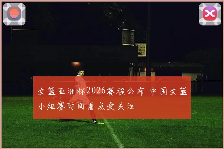 女篮亚洲杯2026赛程公布 中国女篮小组赛时间看点受关注