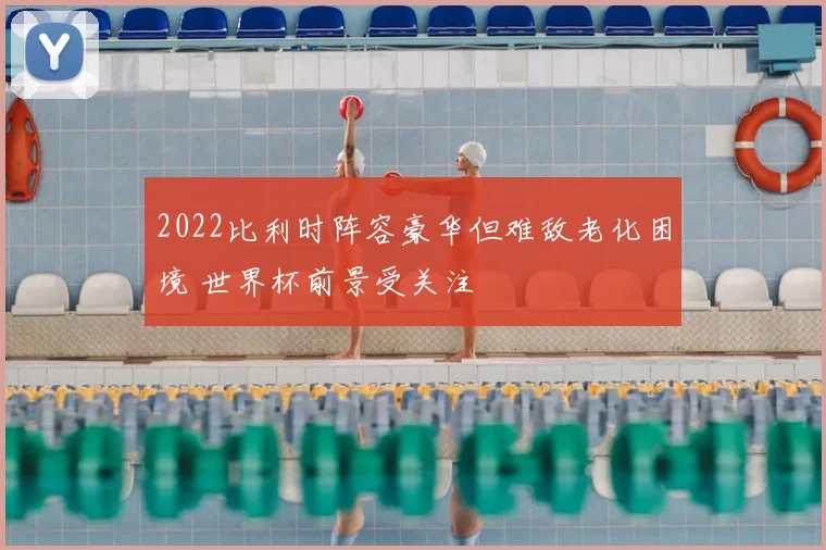 2022比利时阵容豪华但难敌老化困境 世界杯前景受关注
