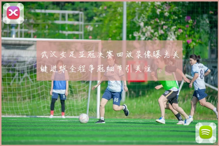 武汉女足亚冠决赛回放录像曝光关键进球全程争冠细节引关注