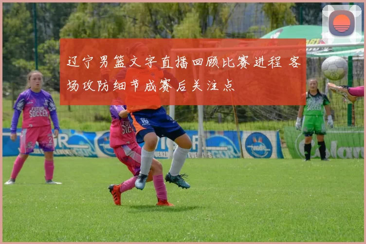 辽宁男篮文字直播回顾比赛进程 客场攻防细节成赛后关注点