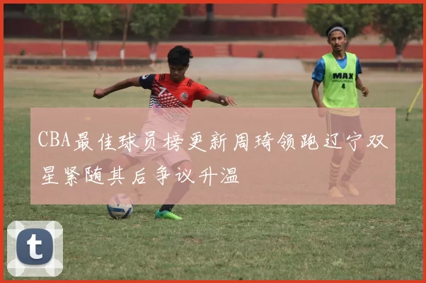 CBA最佳球员榜更新周琦领跑辽宁双星紧随其后争议升温