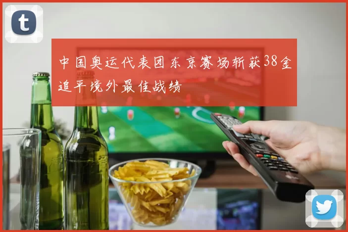 中国奥运代表团东京赛场斩获38金追平境外最佳战绩