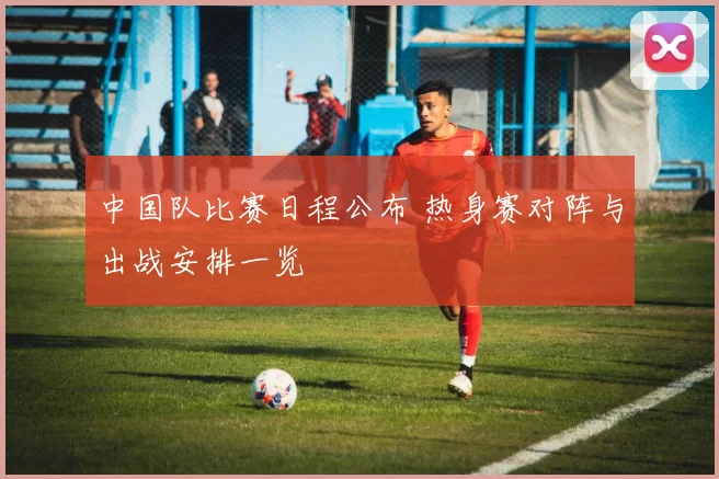 中国队比赛日程公布 热身赛对阵与出战安排一览
