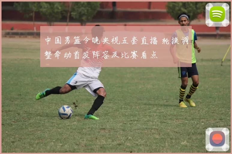 中国男篮今晚央视五套直播 轮换调整牵动首发阵容及比赛看点