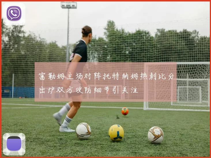 富勒姆主场对阵托特纳姆热刺比分出炉双方攻防细节引关注