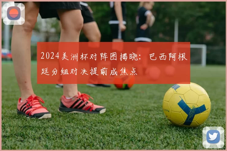 2024美洲杯对阵图揭晓：巴西阿根廷分组对决提前成焦点
