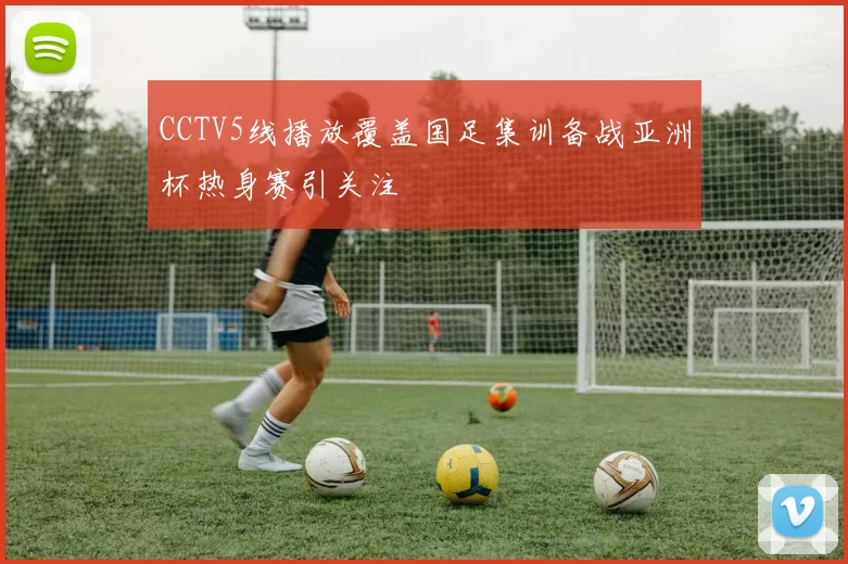 CCTV5线播放覆盖国足集训备战亚洲杯热身赛引关注
