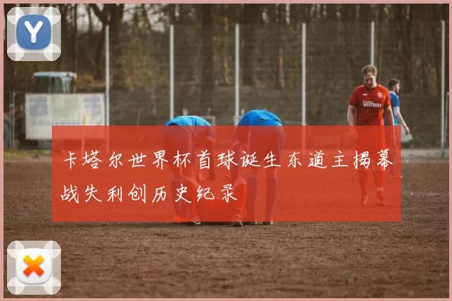 卡塔尔世界杯首球诞生东道主揭幕战失利创历史纪录