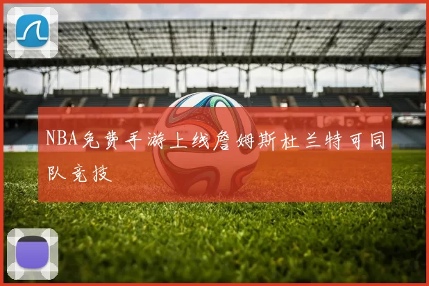 NBA免费手游上线詹姆斯杜兰特可同队竞技
