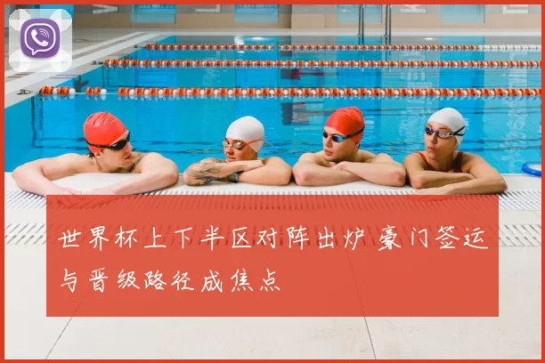 世界杯上下半区对阵出炉 豪门签运与晋级路径成焦点