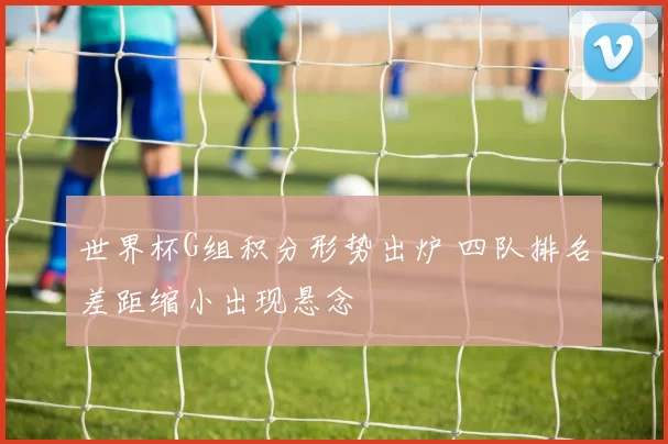 世界杯G组积分形势出炉 四队排名差距缩小出现悬念