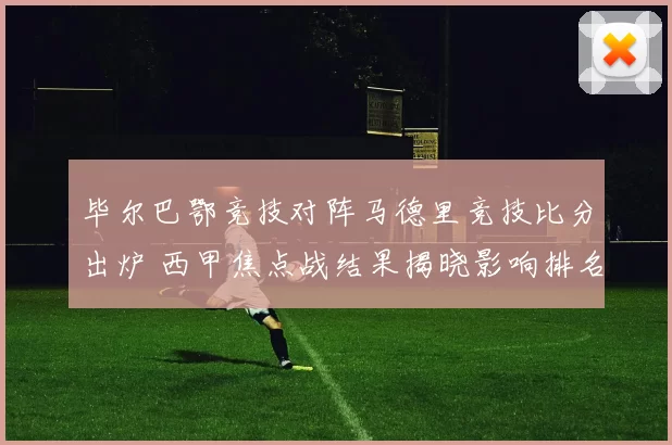 毕尔巴鄂竞技对阵马德里竞技比分出炉 西甲焦点战结果揭晓影响排名争夺