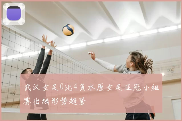 武汉女足0比4负水原女足亚冠小组赛出线形势趋紧