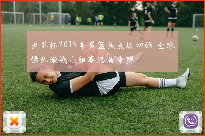 世界杯2019年男篮焦点战回顾 全球强队激战小组赛格局重塑