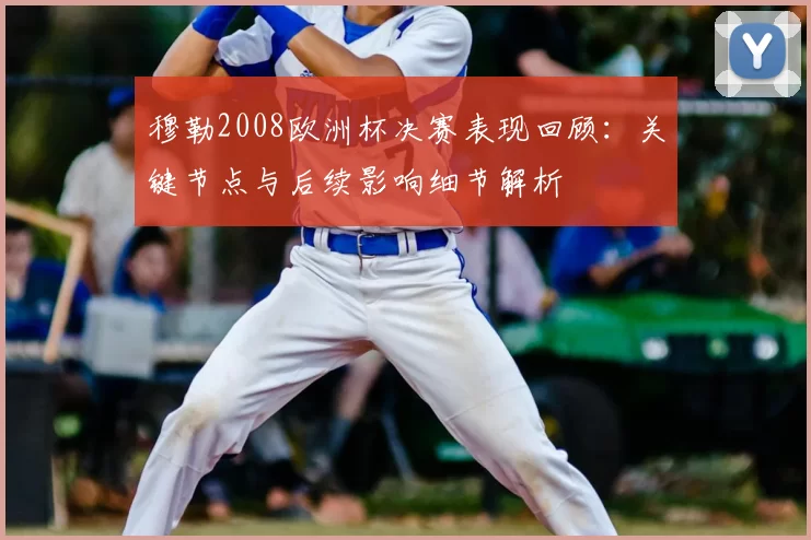 穆勒2008欧洲杯决赛表现回顾:关键节点与后续影响细节解析